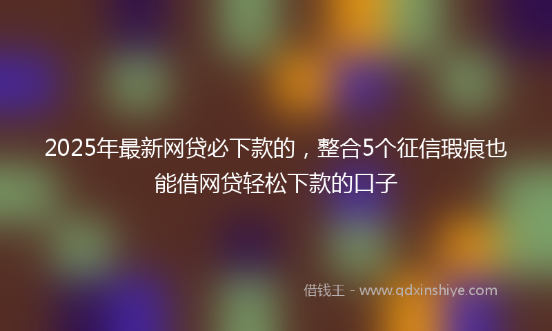 2025年最新网贷必下款的，整合5个征信瑕疵也能借网贷轻松下款的口子