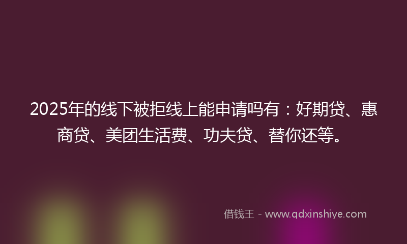2025年的线下被拒线上能申请吗有：好期贷、惠商贷、美团生活费、功夫贷、替你还等。