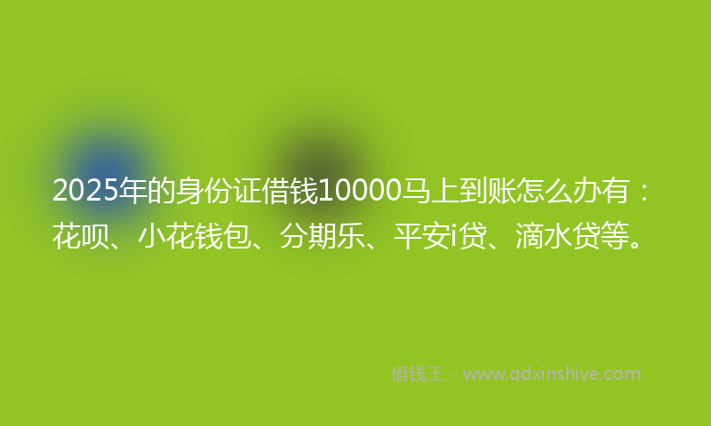 2025年的身份证借钱10000马上到账怎么办有：花呗、小花钱包、分期乐、平安i贷、滴水贷等。
