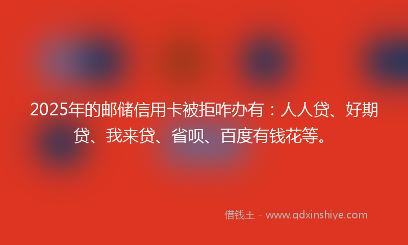 2025年的邮储信用卡被拒咋办有：人人贷、好期贷、我来贷、省呗、百度有钱花等。