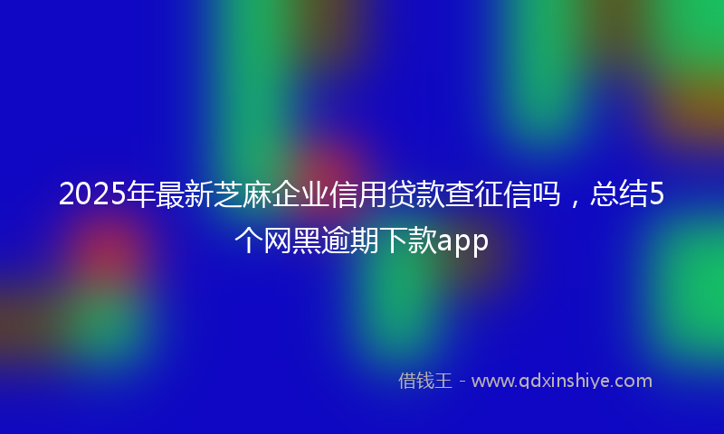 2025年最新芝麻企业信用贷款查征信吗，总结5个网黑逾期下款app