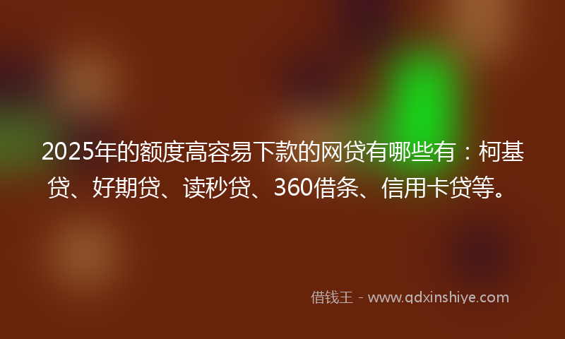 2025年的额度高容易下款的网贷有哪些有：柯基贷、好期贷、读秒贷、360借条、信用卡贷等。