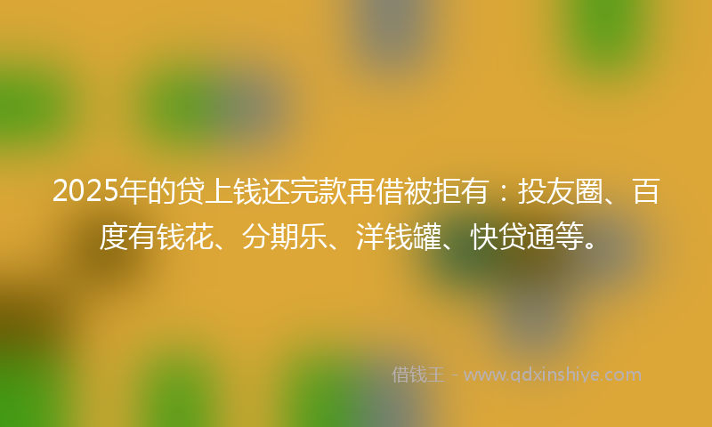 2025年的贷上钱还完款再借被拒有：投友圈、百度有钱花、分期乐、洋钱罐、快贷通等。