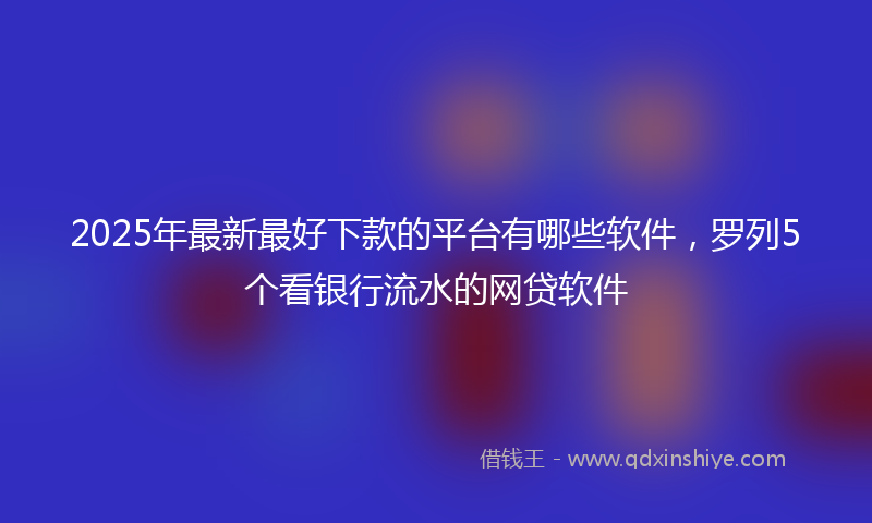 2025年最新最好下款的平台有哪些软件，罗列5个看银行流水的网贷软件