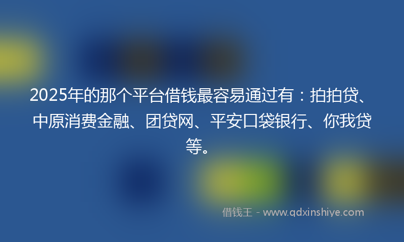 2025年的那个平台借钱最容易通过有：拍拍贷、中原消费金融、团贷网、平安口袋银行、你我贷等。