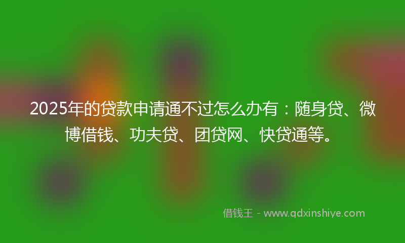 2025年的贷款申请通不过怎么办有：随身贷、微博借钱、功夫贷、团贷网、快贷通等。