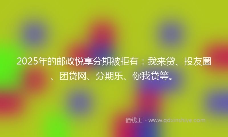 2025年的邮政悦享分期被拒有：我来贷、投友圈、团贷网、分期乐、你我贷等。