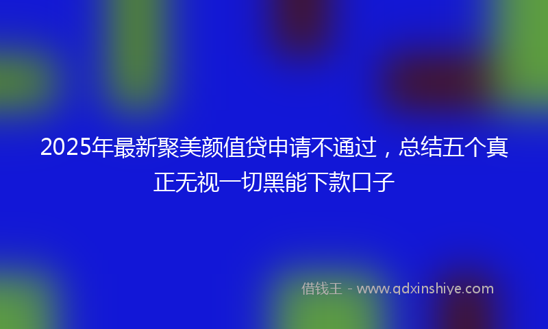 2025年最新聚美颜值贷申请不通过，总结五个真正无视一切黑能下款口子