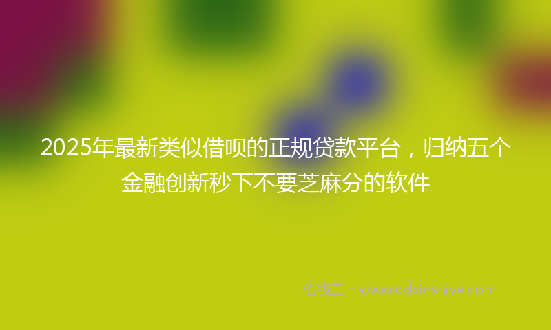 2025年最新类似借呗的正规贷款平台，归纳五个金融创新秒下不要芝麻分的软件