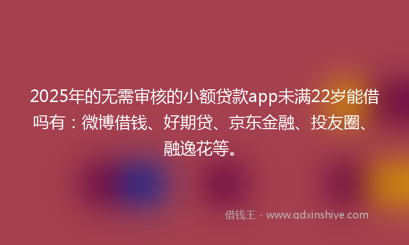 2025年的无需审核的小额贷款app未满22岁能借吗有：微博借钱、好期贷、京东金融、投友圈、融逸花等。