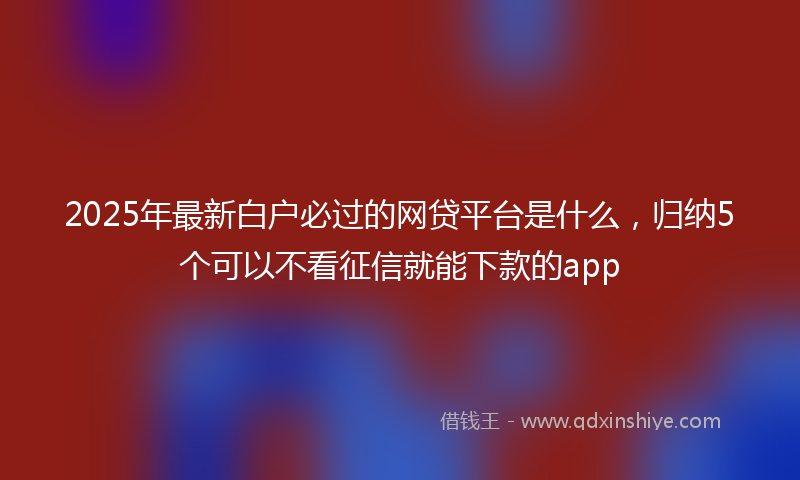 2025年最新白户必过的网贷平台是什么，归纳5个可以不看征信就能下款的app