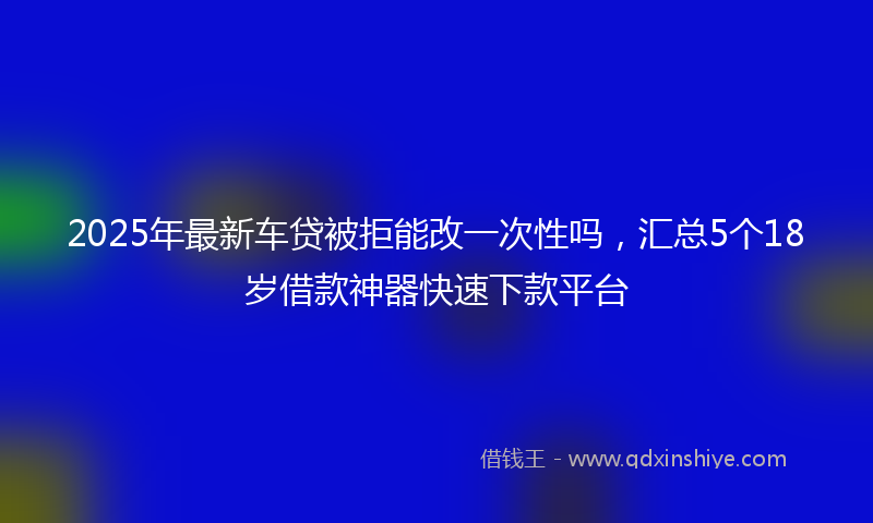 2025年最新车贷被拒能改一次性吗，汇总5个18岁借款神器快速下款平台