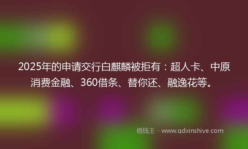 2025年的申请交行白麒麟被拒有：超人卡、中原消费金融、360借条、替你还、融逸花等。