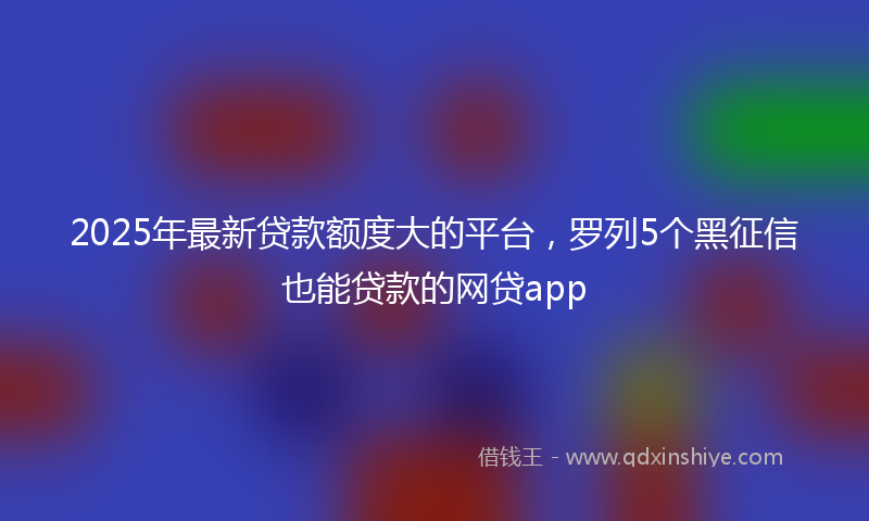 2025年最新贷款额度大的平台，罗列5个黑征信也能贷款的网贷app