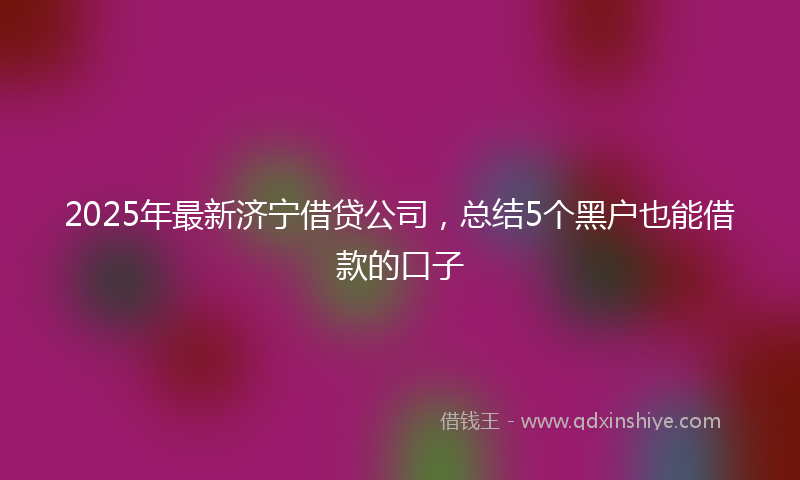 2025年最新济宁借贷公司，总结5个黑户也能借款的口子