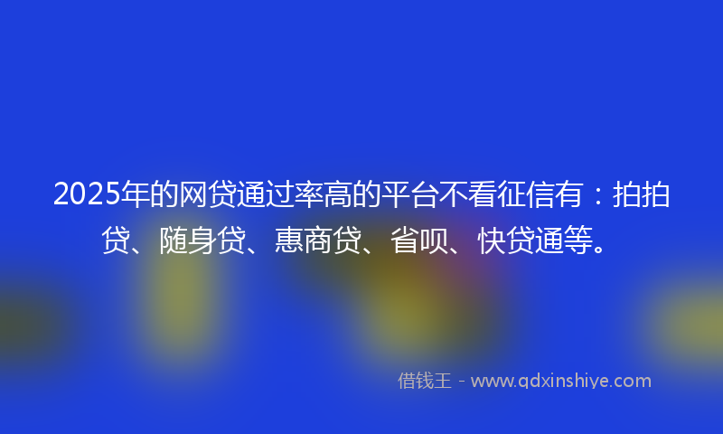 2025年的网贷通过率高的平台不看征信有：拍拍贷、随身贷、惠商贷、省呗、快贷通等。