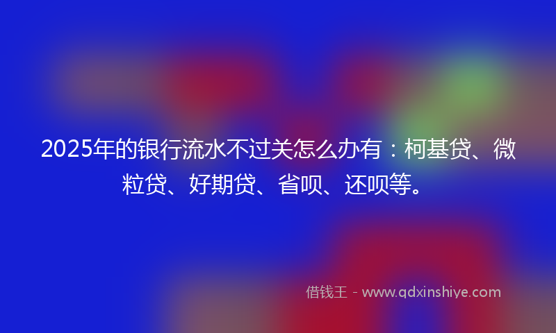 2025年的银行流水不过关怎么办有：柯基贷、微粒贷、好期贷、省呗、还呗等。
