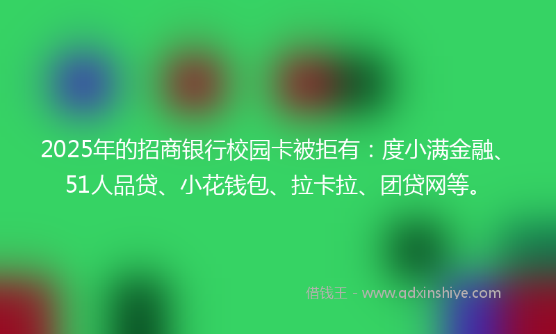 2025年的招商银行校园卡被拒有：度小满金融、51人品贷、小花钱包、拉卡拉、团贷网等。