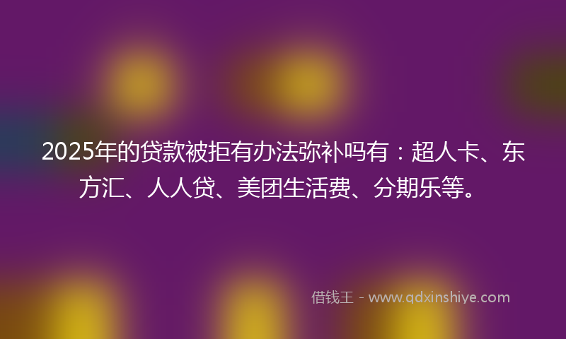 2025年的贷款被拒有办法弥补吗有：超人卡、东方汇、人人贷、美团生活费、分期乐等。