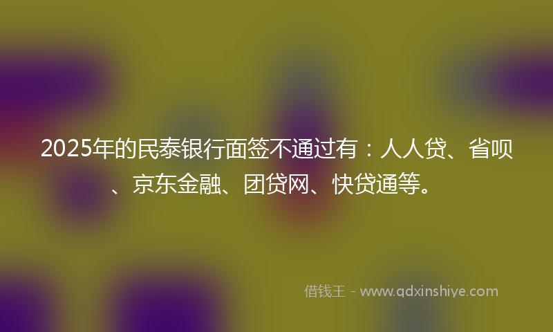 2025年的民泰银行面签不通过有：人人贷、省呗、京东金融、团贷网、快贷通等。
