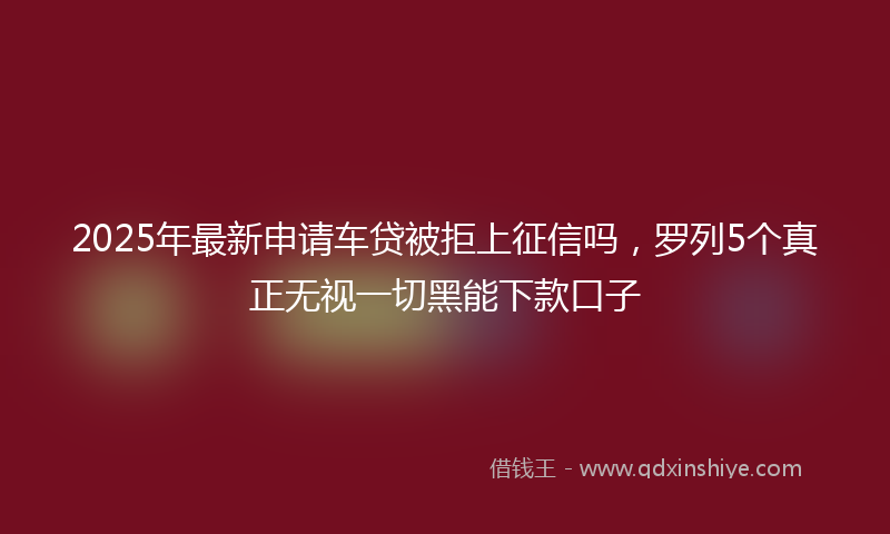 2025年最新申请车贷被拒上征信吗，罗列5个真正无视一切黑能下款口子
