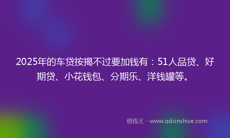 2025年的车贷按揭不过要加钱有：51人品贷、好期贷、小花钱包、分期乐、洋钱罐等。