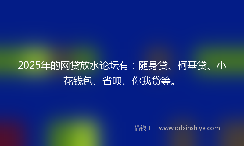 2025年的网贷放水论坛有：随身贷、柯基贷、小花钱包、省呗、你我贷等。