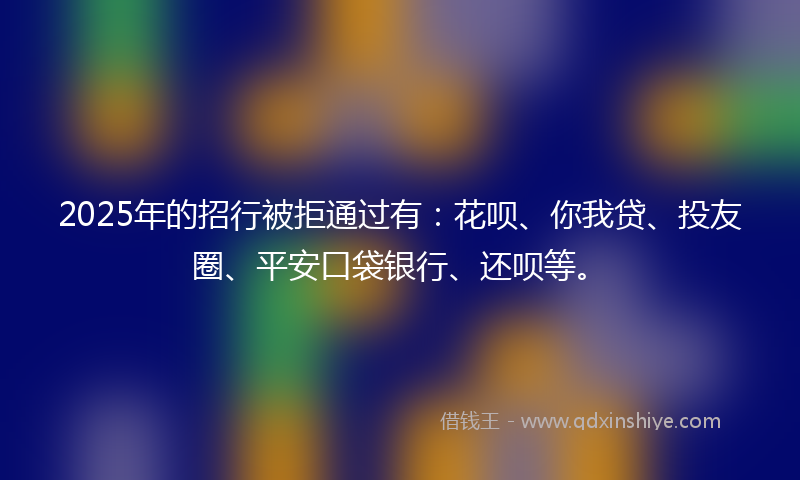 2025年的招行被拒通过有：花呗、你我贷、投友圈、平安口袋银行、还呗等。