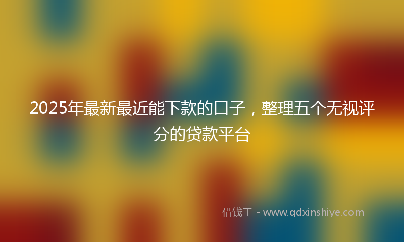 2025年最新最近能下款的口子，整理五个无视评分的贷款平台
