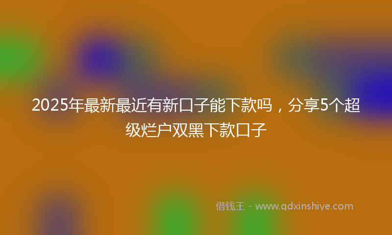2025年最新最近有新口子能下款吗，分享5个超级烂户双黑下款口子