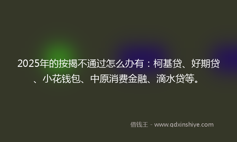 2025年的按揭不通过怎么办有：柯基贷、好期贷、小花钱包、中原消费金融、滴水贷等。