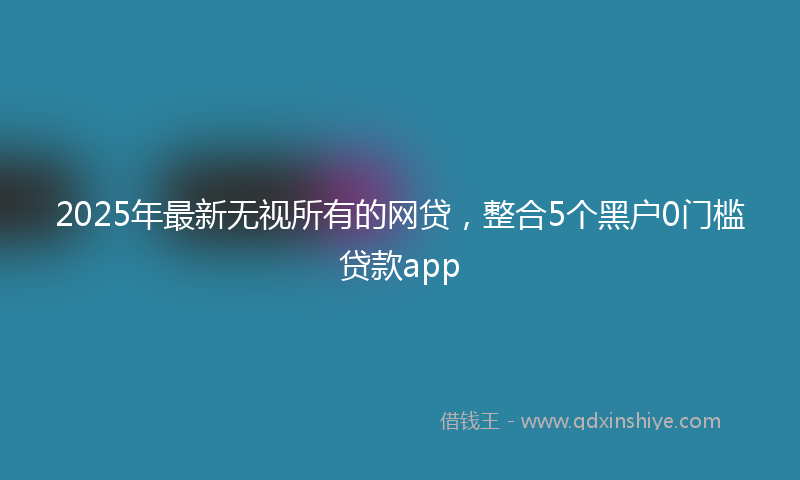 2025年最新无视所有的网贷，整合5个黑户0门槛贷款app