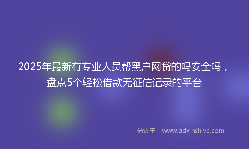 2025年最新有专业人员帮黑户网贷的吗安全吗，盘点5个轻松借款无征信记录的平台