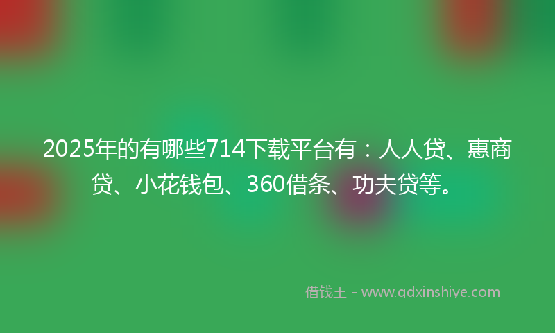 2025年的有哪些714下载平台有：人人贷、惠商贷、小花钱包、360借条、功夫贷等。