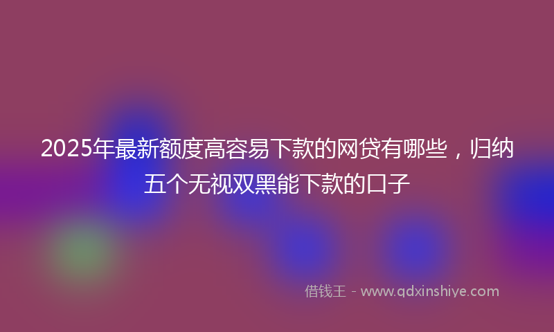 2025年最新额度高容易下款的网贷有哪些，归纳五个无视双黑能下款的口子