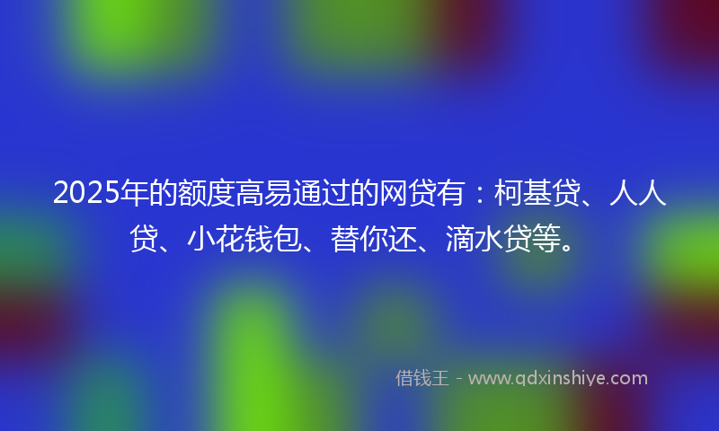 2025年的额度高易通过的网贷有：柯基贷、人人贷、小花钱包、替你还、滴水贷等。