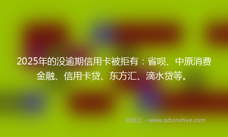 2025年的没逾期信用卡被拒有：省呗、中原消费金融、信用卡贷、东方汇、滴水贷等。