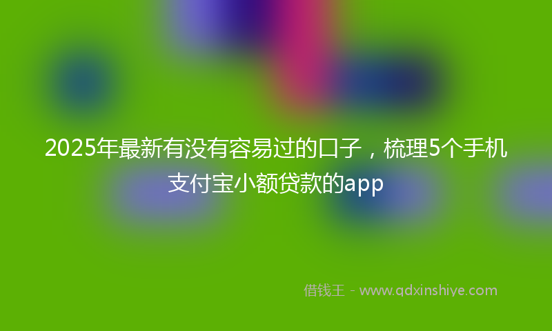 2025年最新有没有容易过的口子，梳理5个手机支付宝小额贷款的app