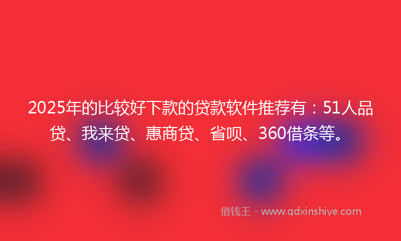 2025年的比较好下款的贷款软件推荐有：51人品贷、我来贷、惠商贷、省呗、360借条等。
