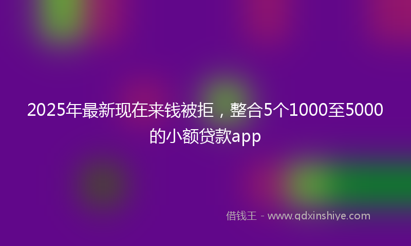 2025年最新现在来钱被拒，整合5个1000至5000的小额贷款app