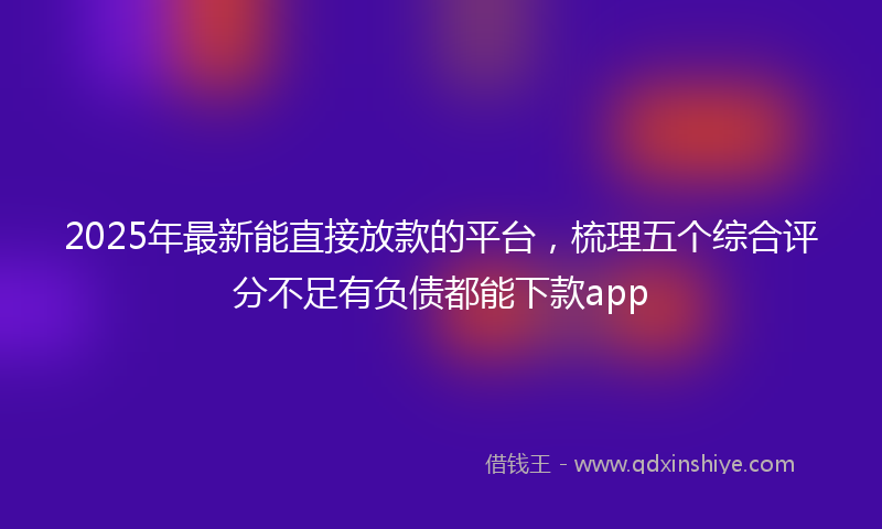 2025年最新能直接放款的平台，梳理五个综合评分不足有负债都能下款app