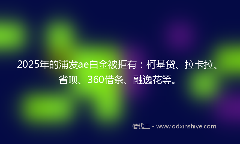 2025年的浦发ae白金被拒有：柯基贷、拉卡拉、省呗、360借条、融逸花等。