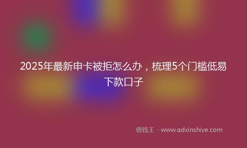 2025年最新申卡被拒怎么办，梳理5个门槛低易下款口子