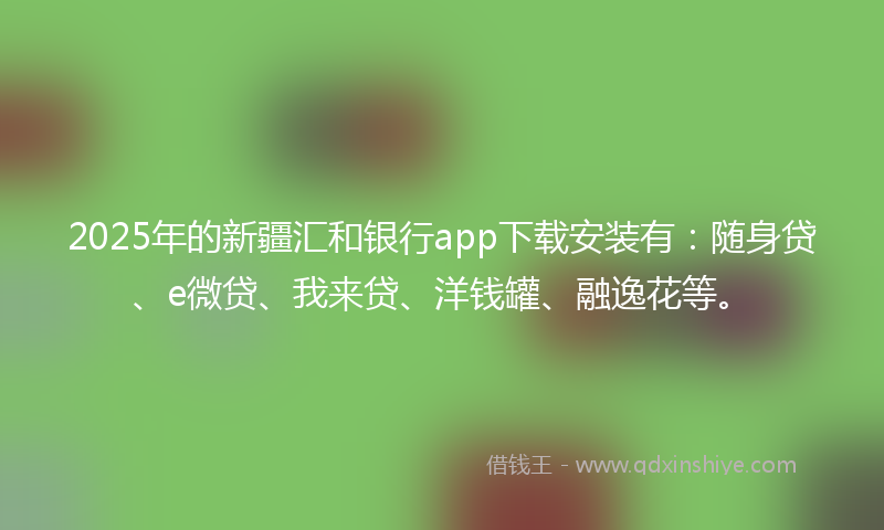 2025年的新疆汇和银行app下载安装有：随身贷、e微贷、我来贷、洋钱罐、融逸花等。