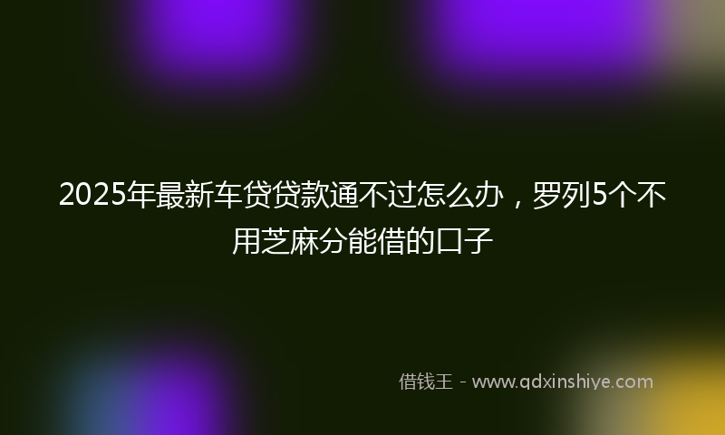 2025年最新车贷贷款通不过怎么办，罗列5个不用芝麻分能借的口子