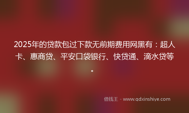2025年的贷款包过下款无前期费用网黑有：超人卡、惠商贷、平安口袋银行、快贷通、滴水贷等。
