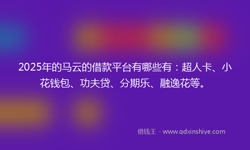 2025年的马云的借款平台有哪些有：超人卡、小花钱包、功夫贷、分期乐、融逸花等。