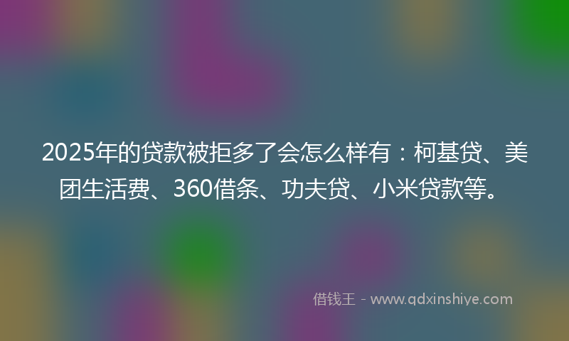 2025年的贷款被拒多了会怎么样有：柯基贷、美团生活费、360借条、功夫贷、小米贷款等。