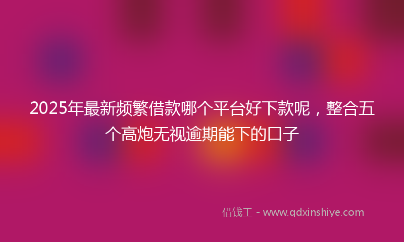 2025年最新频繁借款哪个平台好下款呢，整合五个高炮无视逾期能下的口子