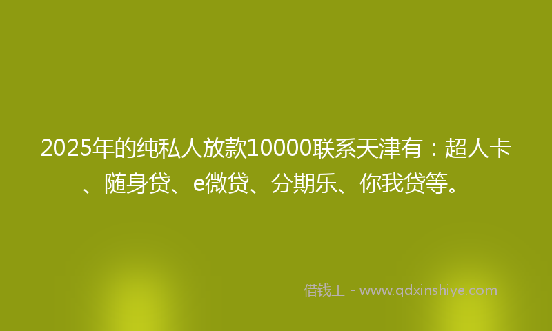 2025年的纯私人放款10000联系天津有：超人卡、随身贷、e微贷、分期乐、你我贷等。